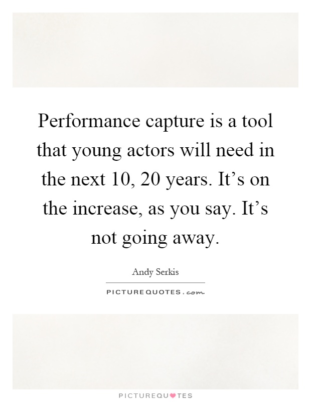 Performance capture is a tool that young actors will need in the next 10, 20 years. It's on the increase, as you say. It's not going away Picture Quote #1