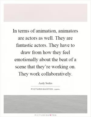 In terms of animation, animators are actors as well. They are fantastic actors. They have to draw from how they feel emotionally about the beat of a scene that they’re working on. They work collaboratively Picture Quote #1