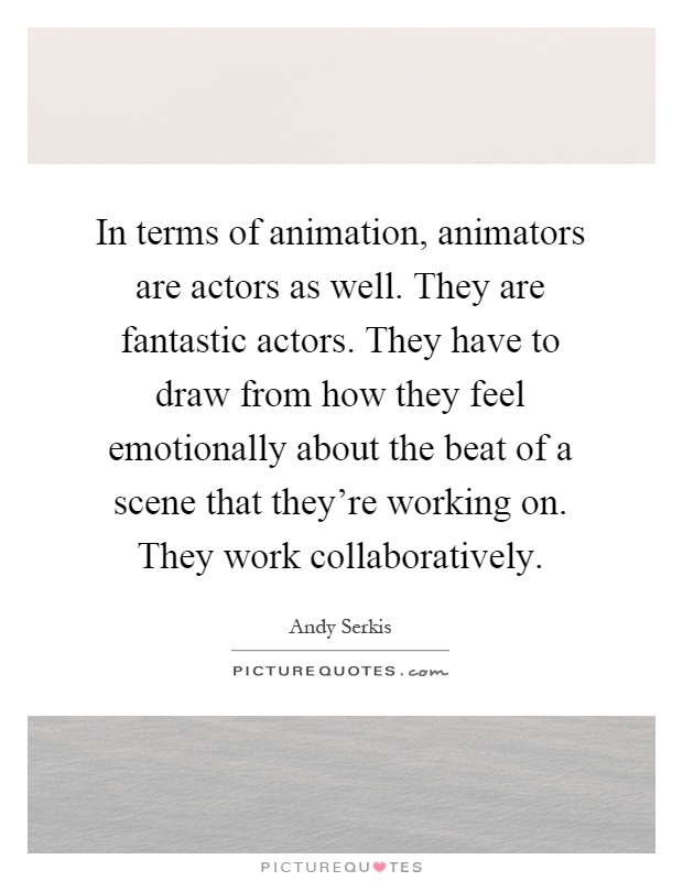 In terms of animation, animators are actors as well. They are fantastic actors. They have to draw from how they feel emotionally about the beat of a scene that they're working on. They work collaboratively Picture Quote #1