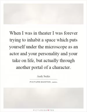 When I was in theater I was forever trying to inhabit a space which puts yourself under the microscope as an actor and your personality and your take on life, but actually through another portal of a character Picture Quote #1