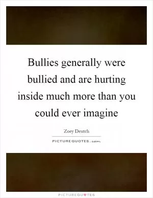 Bullies generally were bullied and are hurting inside much more than you could ever imagine Picture Quote #1