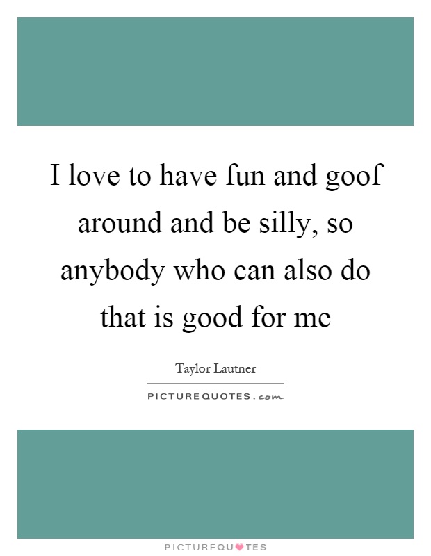 I love to have fun and goof around and be silly, so anybody who can also do that is good for me Picture Quote #1