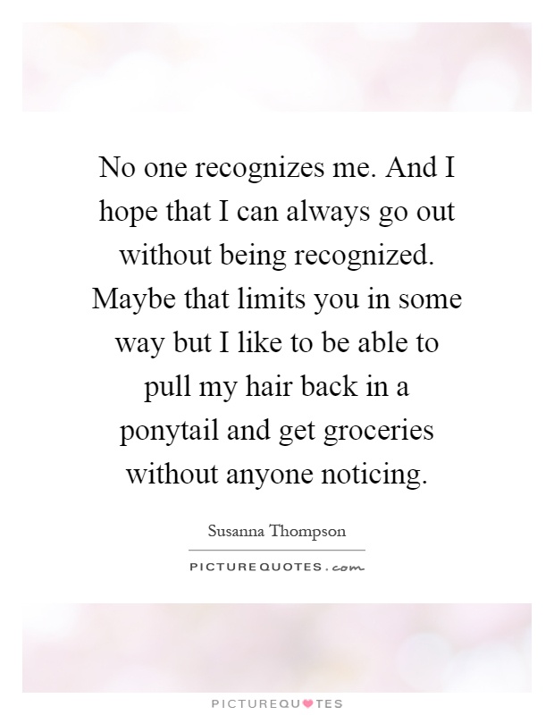 No one recognizes me. And I hope that I can always go out without being recognized. Maybe that limits you in some way but I like to be able to pull my hair back in a ponytail and get groceries without anyone noticing Picture Quote #1