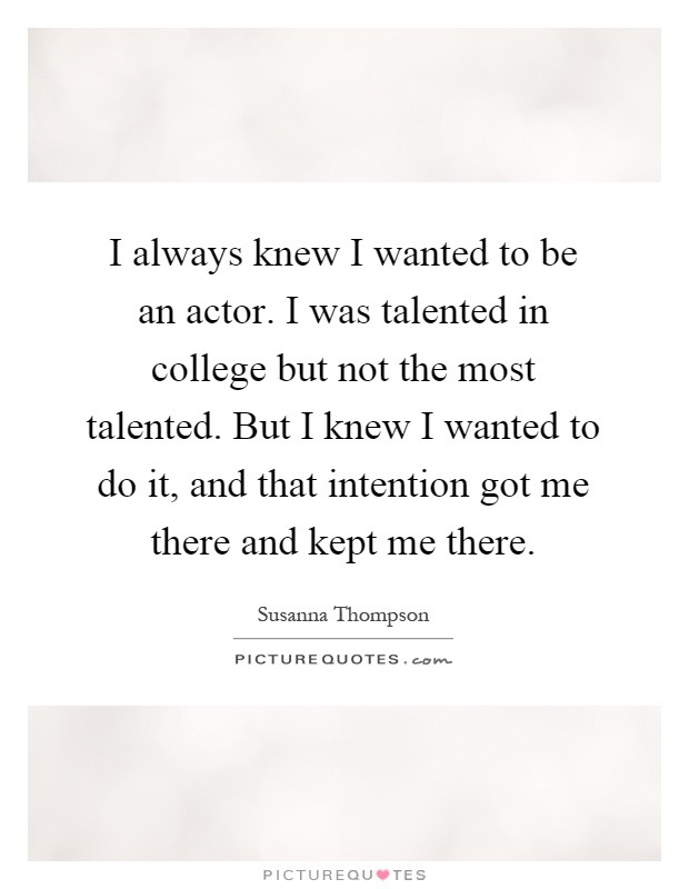 I always knew I wanted to be an actor. I was talented in college but not the most talented. But I knew I wanted to do it, and that intention got me there and kept me there Picture Quote #1