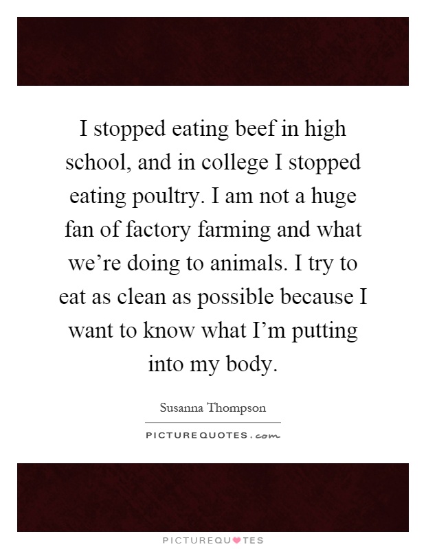 I stopped eating beef in high school, and in college I stopped eating poultry. I am not a huge fan of factory farming and what we're doing to animals. I try to eat as clean as possible because I want to know what I'm putting into my body Picture Quote #1