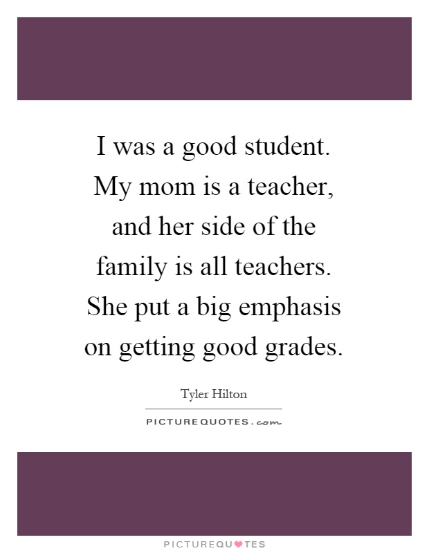 I was a good student. My mom is a teacher, and her side of the family is all teachers. She put a big emphasis on getting good grades Picture Quote #1
