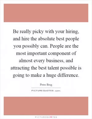 Be really picky with your hiring, and hire the absolute best people you possibly can. People are the most important component of almost every business, and attracting the best talent possible is going to make a huge difference Picture Quote #1