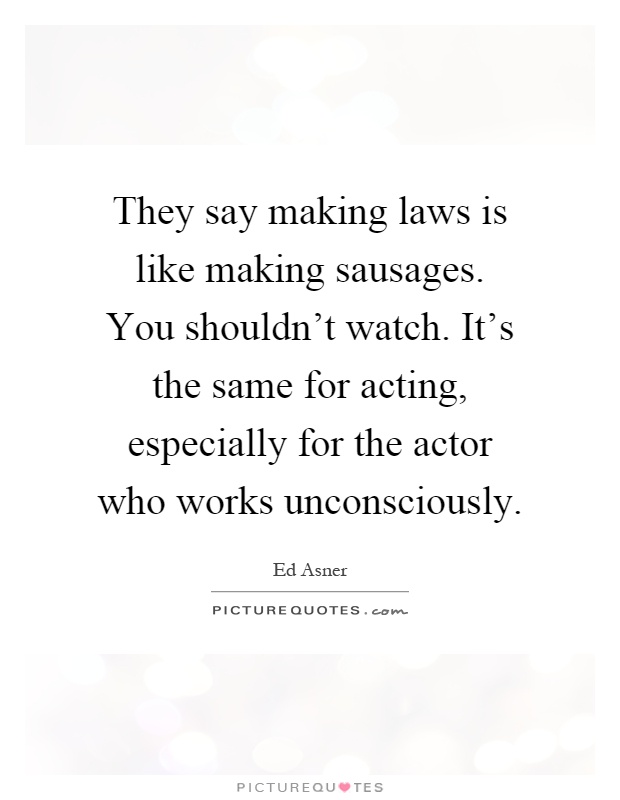 They say making laws is like making sausages. You shouldn't watch. It's the same for acting, especially for the actor who works unconsciously Picture Quote #1
