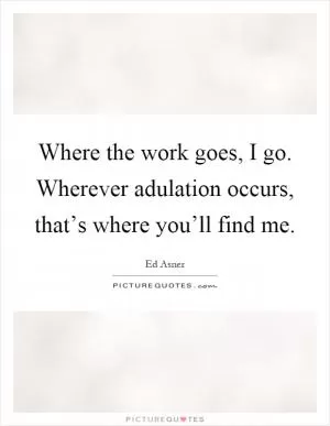Where the work goes, I go. Wherever adulation occurs, that’s where you’ll find me Picture Quote #1