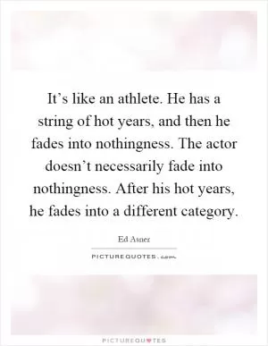 It’s like an athlete. He has a string of hot years, and then he fades into nothingness. The actor doesn’t necessarily fade into nothingness. After his hot years, he fades into a different category Picture Quote #1