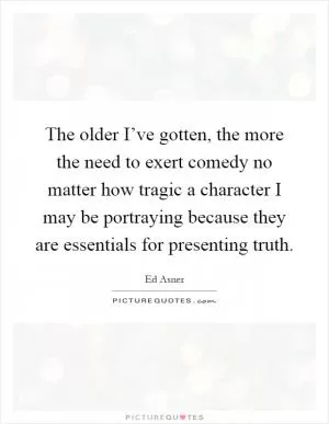 The older I’ve gotten, the more the need to exert comedy no matter how tragic a character I may be portraying because they are essentials for presenting truth Picture Quote #1