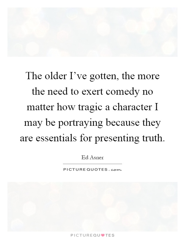 The older I've gotten, the more the need to exert comedy no matter how tragic a character I may be portraying because they are essentials for presenting truth Picture Quote #1