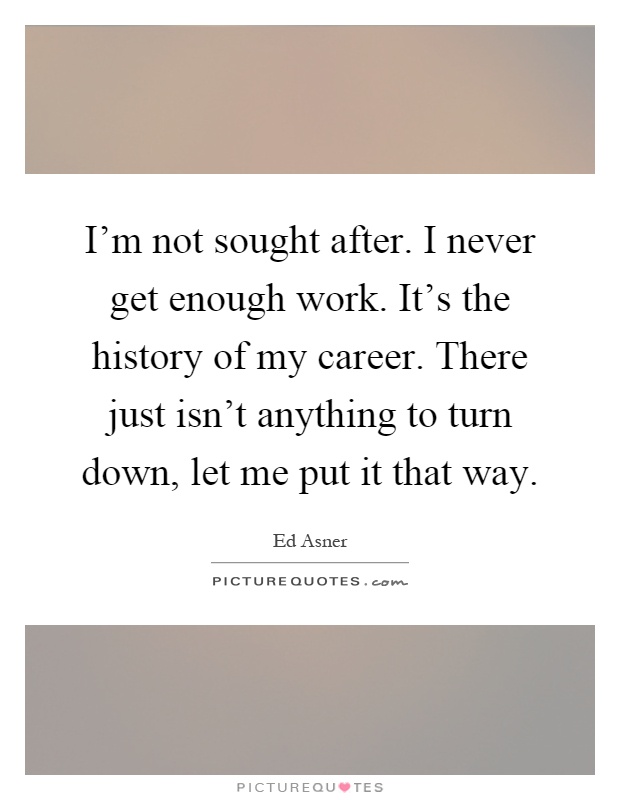 I'm not sought after. I never get enough work. It's the history of my career. There just isn't anything to turn down, let me put it that way Picture Quote #1