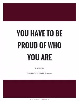 You have to be proud of who you are Picture Quote #1