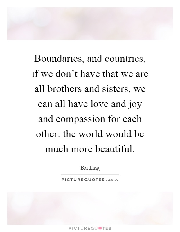 Boundaries, and countries, if we don't have that we are all brothers and sisters, we can all have love and joy and compassion for each other: the world would be much more beautiful Picture Quote #1
