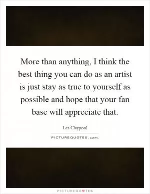 More than anything, I think the best thing you can do as an artist is just stay as true to yourself as possible and hope that your fan base will appreciate that Picture Quote #1