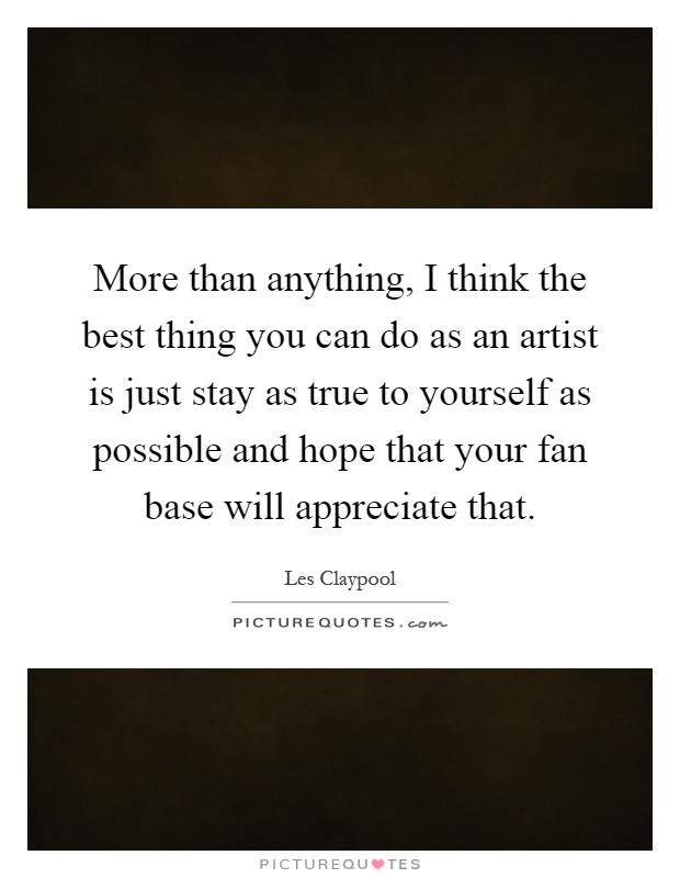 More than anything, I think the best thing you can do as an artist is just stay as true to yourself as possible and hope that your fan base will appreciate that Picture Quote #1