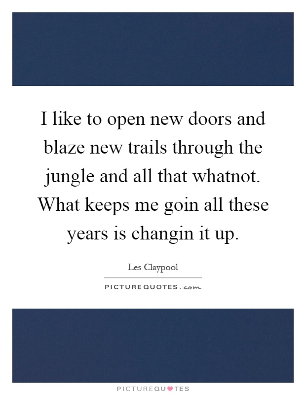 I like to open new doors and blaze new trails through the jungle and all that whatnot. What keeps me goin all these years is changin it up Picture Quote #1