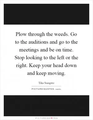 Plow through the weeds. Go to the auditions and go to the meetings and be on time. Stop looking to the left or the right. Keep your head down and keep moving Picture Quote #1