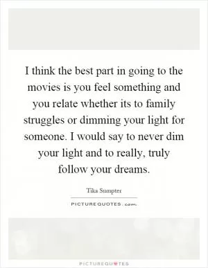 I think the best part in going to the movies is you feel something and you relate whether its to family struggles or dimming your light for someone. I would say to never dim your light and to really, truly follow your dreams Picture Quote #1
