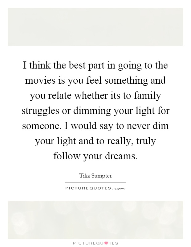 I think the best part in going to the movies is you feel something and you relate whether its to family struggles or dimming your light for someone. I would say to never dim your light and to really, truly follow your dreams Picture Quote #1