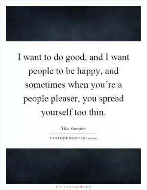 I want to do good, and I want people to be happy, and sometimes when you’re a people pleaser, you spread yourself too thin Picture Quote #1