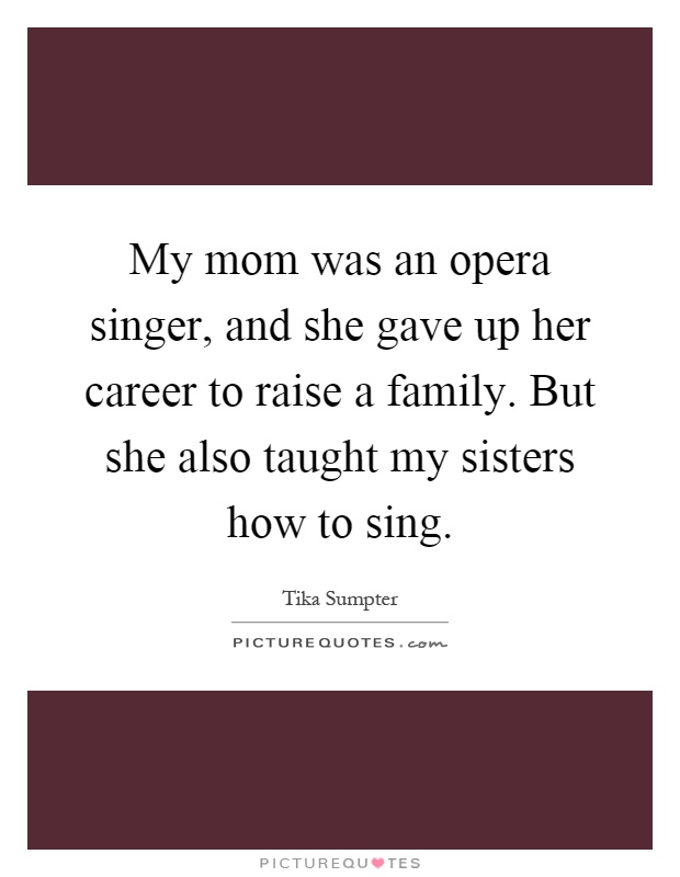 My mom was an opera singer, and she gave up her career to raise a family. But she also taught my sisters how to sing Picture Quote #1