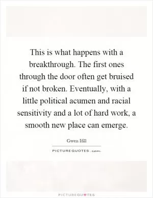 This is what happens with a breakthrough. The first ones through the door often get bruised if not broken. Eventually, with a little political acumen and racial sensitivity and a lot of hard work, a smooth new place can emerge Picture Quote #1