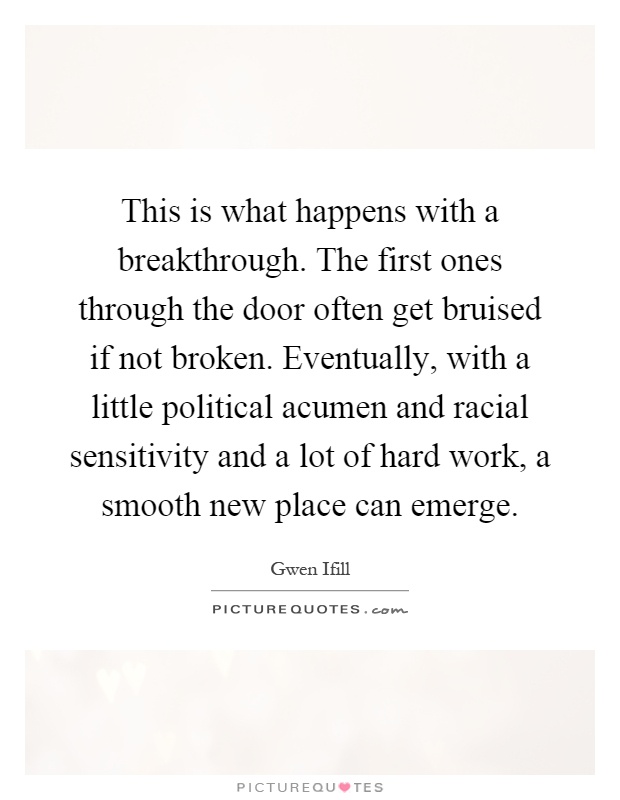 This is what happens with a breakthrough. The first ones through the door often get bruised if not broken. Eventually, with a little political acumen and racial sensitivity and a lot of hard work, a smooth new place can emerge Picture Quote #1