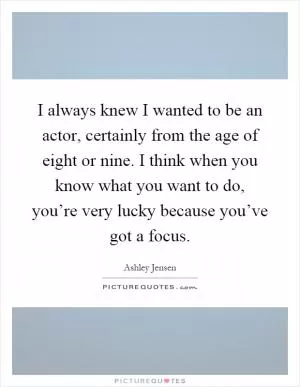 I always knew I wanted to be an actor, certainly from the age of eight or nine. I think when you know what you want to do, you’re very lucky because you’ve got a focus Picture Quote #1