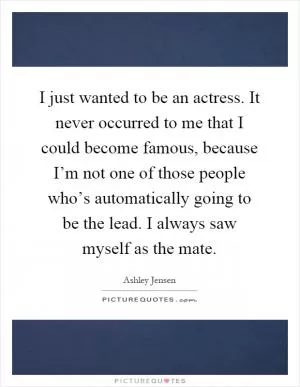 I just wanted to be an actress. It never occurred to me that I could become famous, because I’m not one of those people who’s automatically going to be the lead. I always saw myself as the mate Picture Quote #1