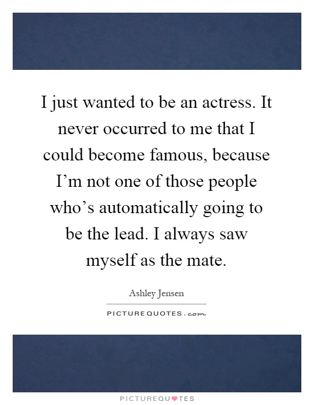 I just wanted to be an actress. It never occurred to me that I could become famous, because I'm not one of those people who's automatically going to be the lead. I always saw myself as the mate Picture Quote #1