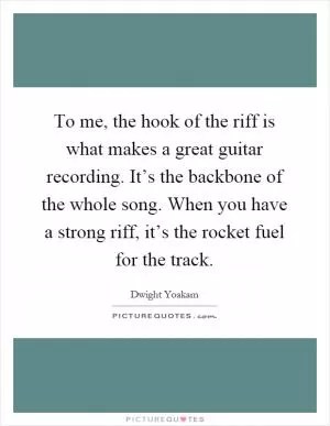 To me, the hook of the riff is what makes a great guitar recording. It’s the backbone of the whole song. When you have a strong riff, it’s the rocket fuel for the track Picture Quote #1