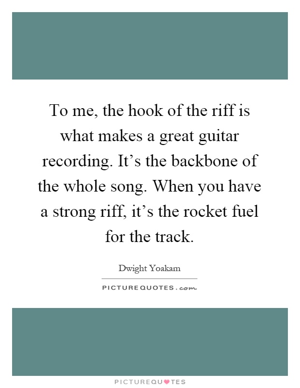 To me, the hook of the riff is what makes a great guitar recording. It's the backbone of the whole song. When you have a strong riff, it's the rocket fuel for the track Picture Quote #1
