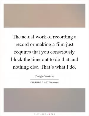 The actual work of recording a record or making a film just requires that you consciously block the time out to do that and nothing else. That’s what I do Picture Quote #1