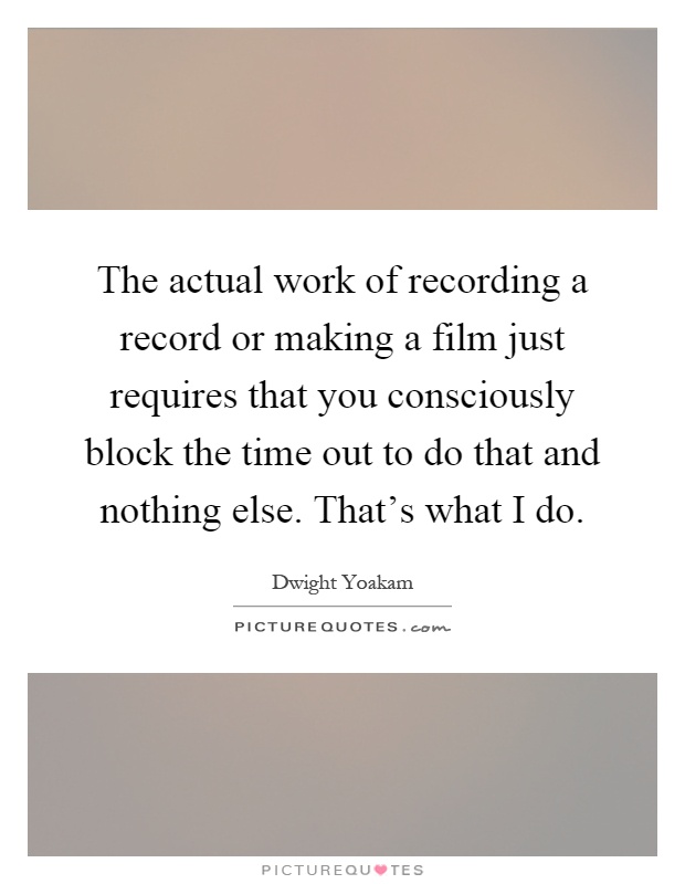 The actual work of recording a record or making a film just requires that you consciously block the time out to do that and nothing else. That's what I do Picture Quote #1