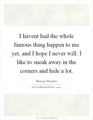 I havent had the whole famous thing happen to me yet, and I hope I never will. I like to sneak away in the corners and hide a lot Picture Quote #1