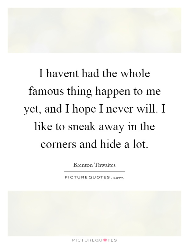 I havent had the whole famous thing happen to me yet, and I hope I never will. I like to sneak away in the corners and hide a lot Picture Quote #1