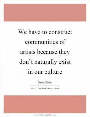 We have to construct communities of artists because they don’t naturally exist in our culture Picture Quote #1