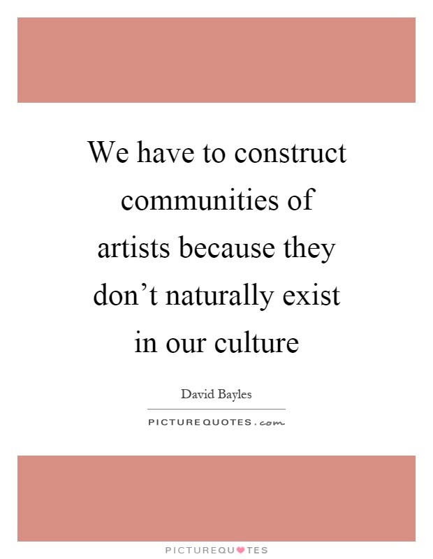 We have to construct communities of artists because they don't naturally exist in our culture Picture Quote #1