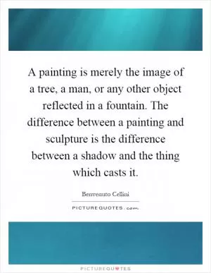 A painting is merely the image of a tree, a man, or any other object reflected in a fountain. The difference between a painting and sculpture is the difference between a shadow and the thing which casts it Picture Quote #1