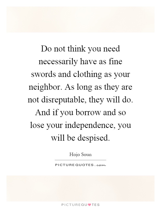 Do not think you need necessarily have as fine swords and clothing as your neighbor. As long as they are not disreputable, they will do. And if you borrow and so lose your independence, you will be despised Picture Quote #1