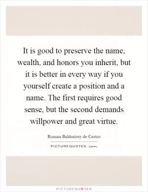 It is good to preserve the name, wealth, and honors you inherit, but it is better in every way if you yourself create a position and a name. The first requires good sense, but the second demands willpower and great virtue Picture Quote #1