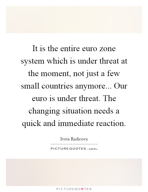 It is the entire euro zone system which is under threat at the moment, not just a few small countries anymore... Our euro is under threat. The changing situation needs a quick and immediate reaction Picture Quote #1