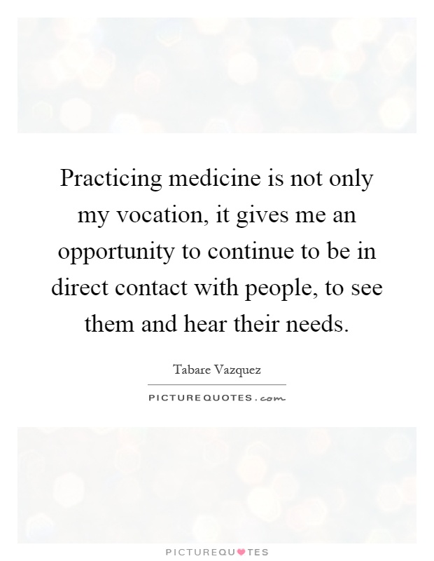 Practicing medicine is not only my vocation, it gives me an opportunity to continue to be in direct contact with people, to see them and hear their needs Picture Quote #1