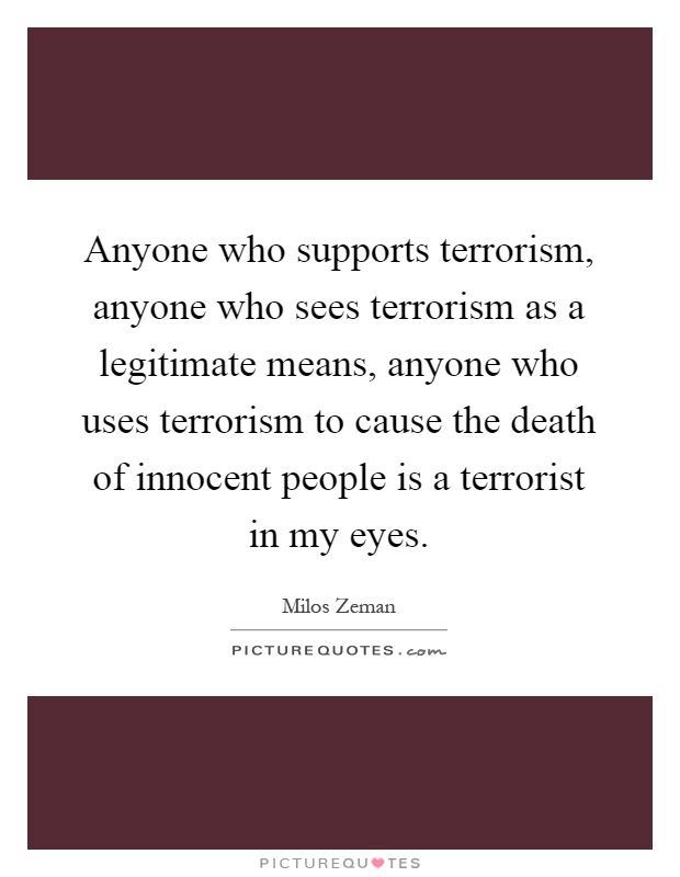Anyone who supports terrorism, anyone who sees terrorism as a legitimate means, anyone who uses terrorism to cause the death of innocent people is a terrorist in my eyes Picture Quote #1