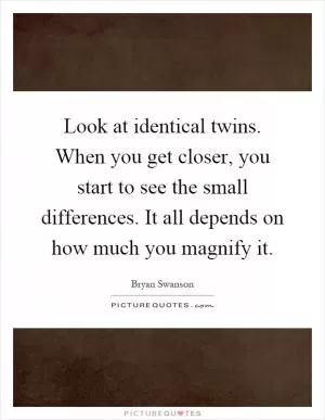 Look at identical twins. When you get closer, you start to see the small differences. It all depends on how much you magnify it Picture Quote #1