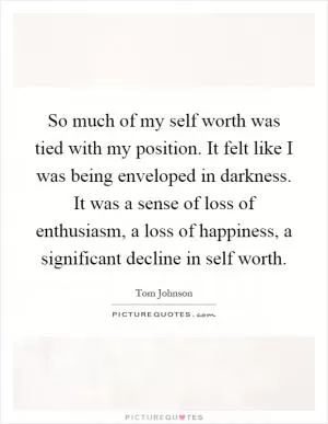 So much of my self worth was tied with my position. It felt like I was being enveloped in darkness. It was a sense of loss of enthusiasm, a loss of happiness, a significant decline in self worth Picture Quote #1
