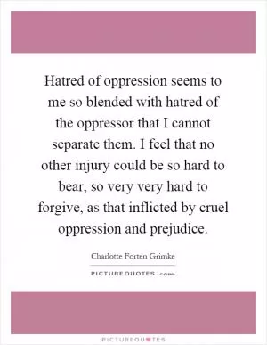 Hatred of oppression seems to me so blended with hatred of the oppressor that I cannot separate them. I feel that no other injury could be so hard to bear, so very very hard to forgive, as that inflicted by cruel oppression and prejudice Picture Quote #1