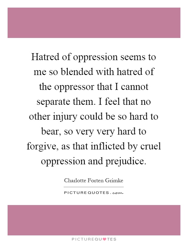 Hatred of oppression seems to me so blended with hatred of the oppressor that I cannot separate them. I feel that no other injury could be so hard to bear, so very very hard to forgive, as that inflicted by cruel oppression and prejudice Picture Quote #1